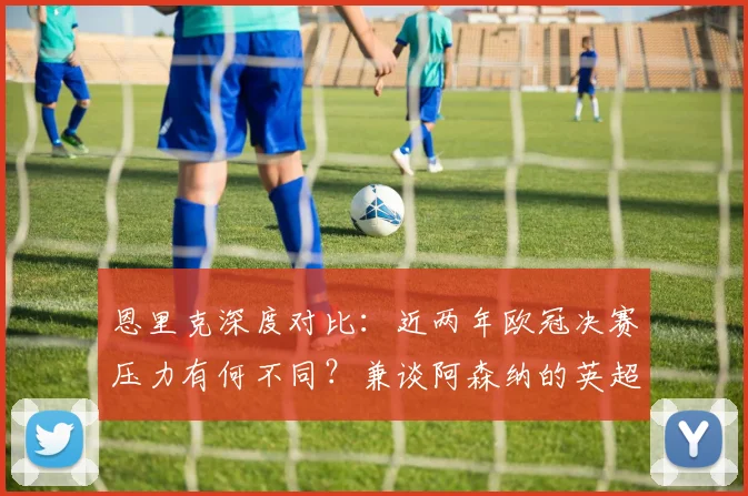 恩里克深度对比:近两年欧冠决赛压力有何不同?兼谈阿森纳的英超争冠之路