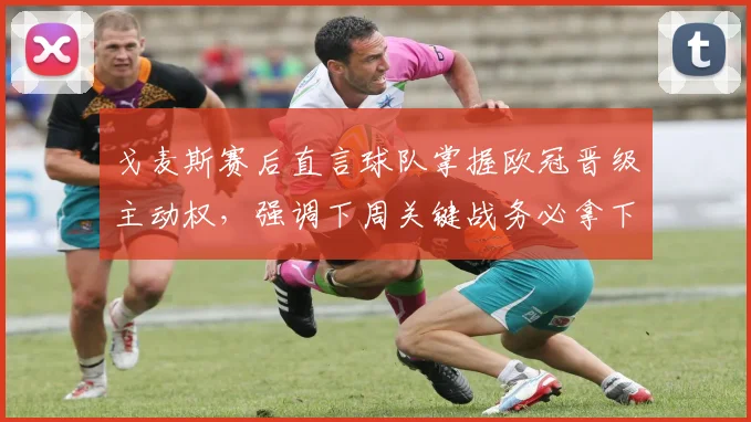 戈麦斯赛后直言球队掌握欧冠晋级主动权，强调下周关键战务必拿下