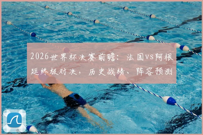 2026世界杯决赛前瞻：法国vs阿根廷终极对决，历史战绩、阵容预测与战术看点全解析