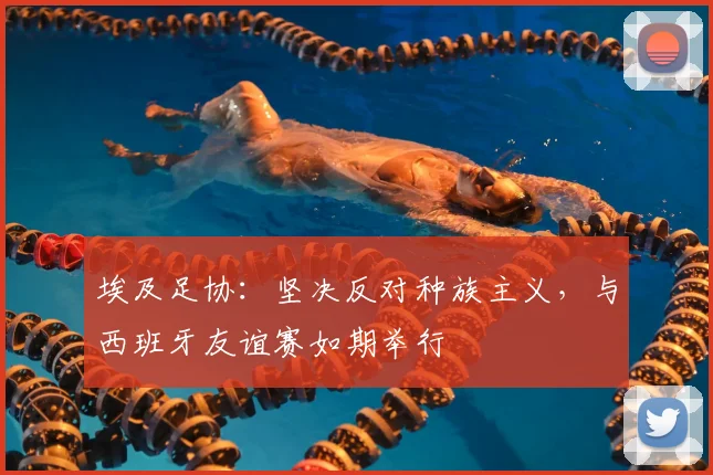 埃及足协：坚决反对种族主义，与西班牙友谊赛如期举行