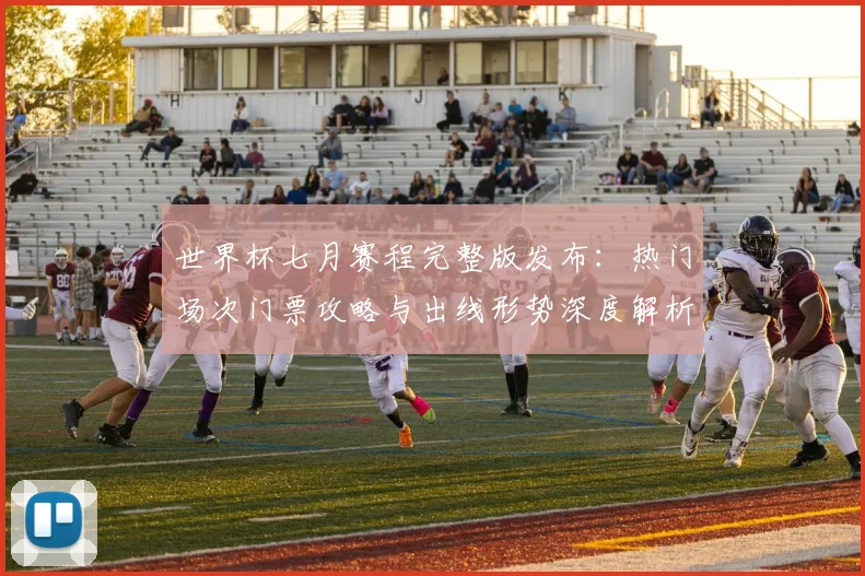 世界杯七月赛程完整版发布：热门场次门票攻略与出线形势深度解析