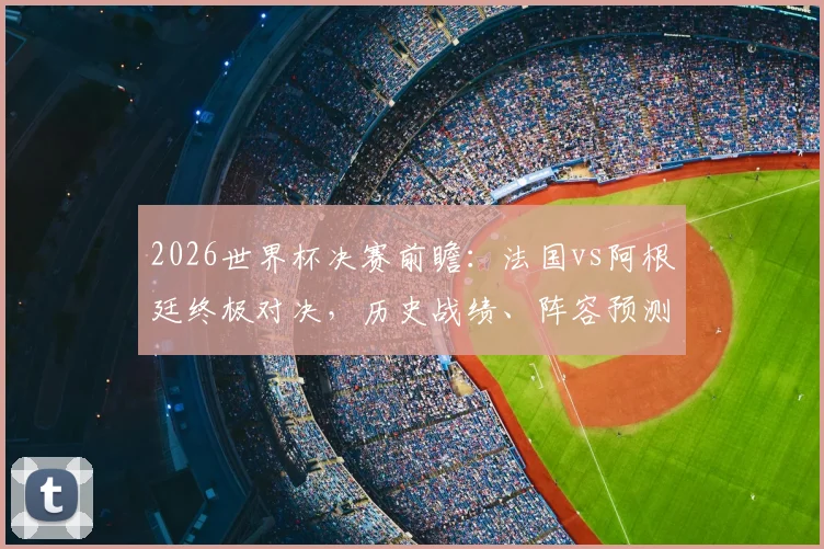 2026世界杯决赛前瞻:法国vs阿根廷终极对决,历史战绩、阵容预测与战术看点全解析