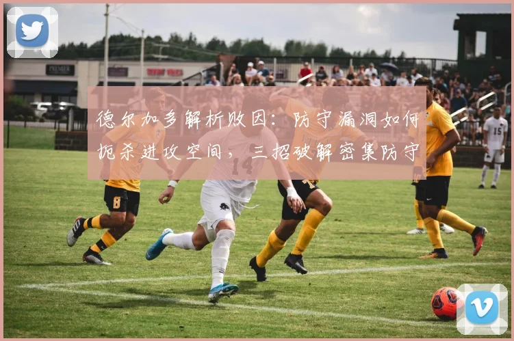 德尔加多解析败因：防守漏洞如何扼杀进攻空间，三招破解密集防守困局