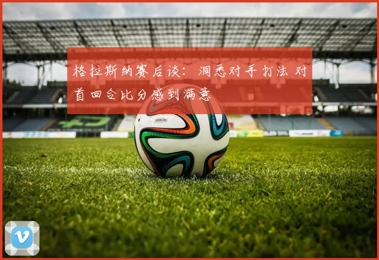 格拉斯纳赛后谈:洞悉对手打法 对首回合比分感到满意