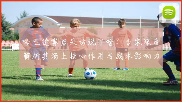 哈兰德赛后采访说了啥？专家深度解析其场上核心作用与战术影响力