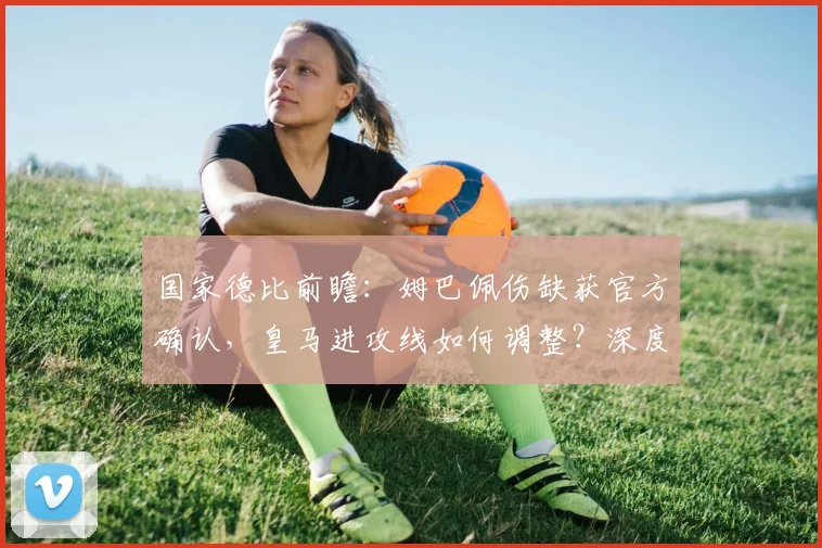 国家德比前瞻：姆巴佩伤缺获官方确认，皇马进攻线如何调整？深度解析