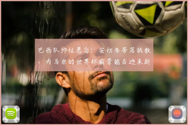 巴西队帅位悬念：安切洛蒂若执教，内马尔的世界杯前景能否迎来新转机？