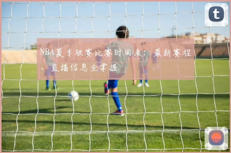 NBA夏季联赛比赛时间表：最新赛程、直播信息全掌握