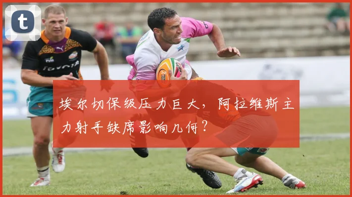埃尔切保级压力巨大，阿拉维斯主力射手缺席影响几何？