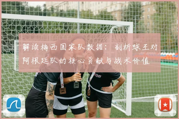 解读梅西国家队数据：剖析球王对阿根廷队的核心贡献与战术价值
